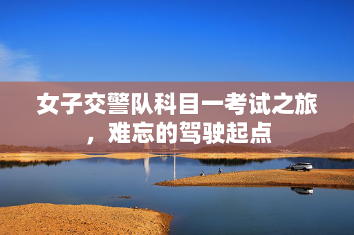 女子交警队科目一考试之旅，难忘的驾驶起点