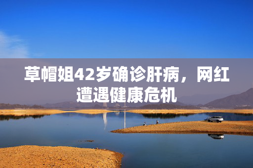 草帽姐42岁确诊肝病，网红遭遇健康危机