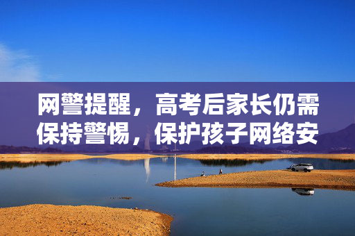 网警提醒，高考后家长仍需保持警惕，保护孩子网络安全与权益
