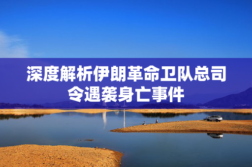 深度解析伊朗革命卫队总司令遇袭身亡事件