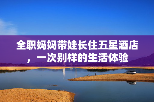 全职妈妈带娃长住五星酒店，一次别样的生活体验
