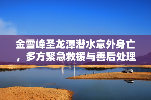 金雪峰圣龙潭潜水意外身亡，多方紧急救援与善后处理工作展开