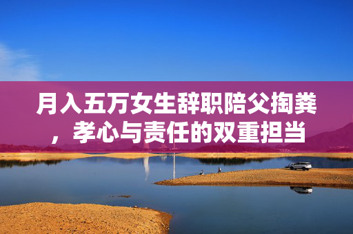 月入五万女生辞职陪父掏粪，孝心与责任的双重担当