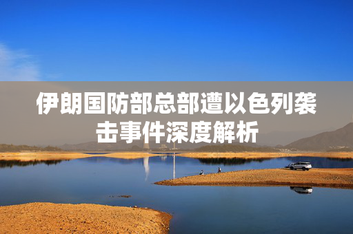 伊朗国防部总部遭以色列袭击事件深度解析
