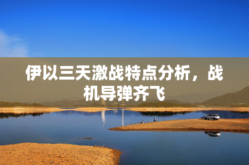 伊以三天激战特点分析，战机导弹齐飞