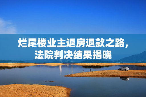 烂尾楼业主退房退款之路，法院判决结果揭晓