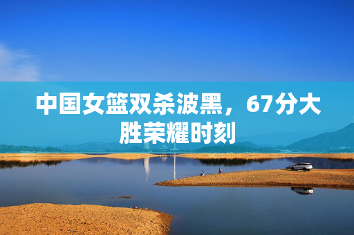 中国女篮双杀波黑，67分大胜荣耀时刻