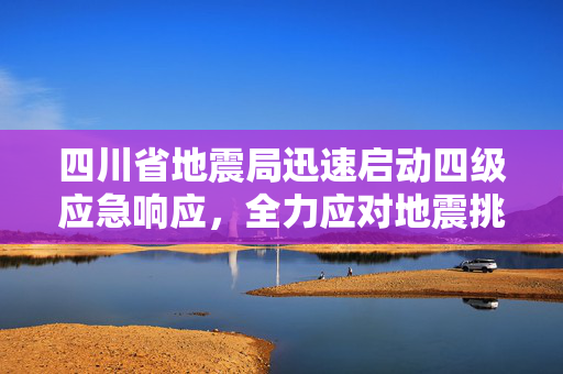 四川省地震局迅速启动四级应急响应，全力应对地震挑战