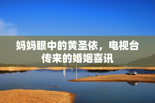 妈妈眼中的黄圣依，电视台传来的婚姻喜讯