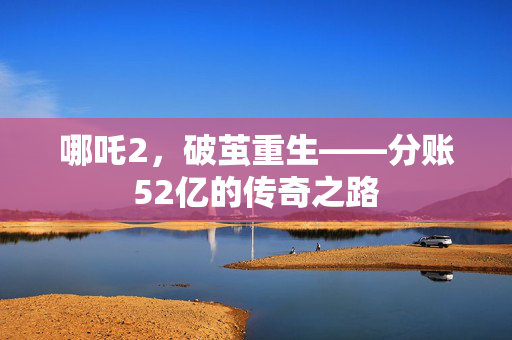 哪吒2，破茧重生——分账52亿的传奇之路