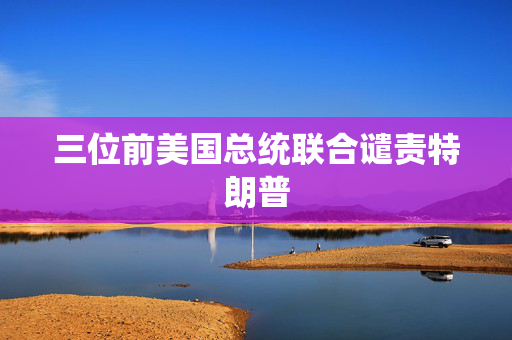 三位前美国总统联合谴责特朗普