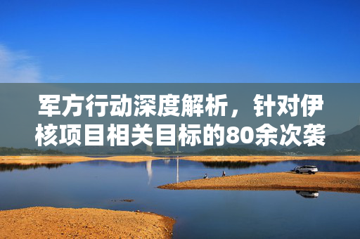 军方行动深度解析，针对伊核项目相关目标的80余次袭击