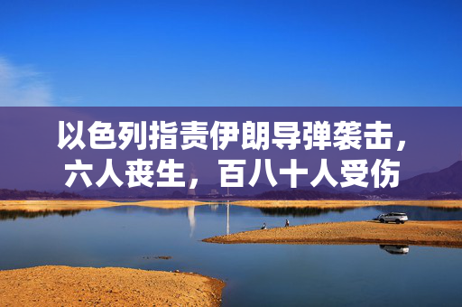 以色列指责伊朗导弹袭击，六人丧生，百八十人受伤