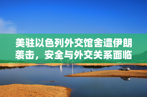 美驻以色列外交馆舍遭伊朗袭击，安全与外交关系面临重大挑战
