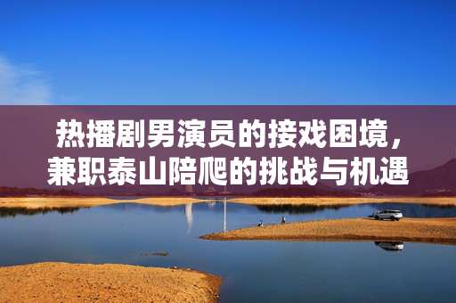 热播剧男演员的接戏困境，兼职泰山陪爬的挑战与机遇