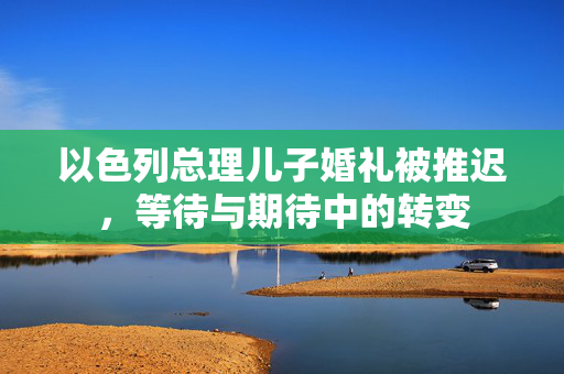 以色列总理儿子婚礼被推迟，等待与期待中的转变