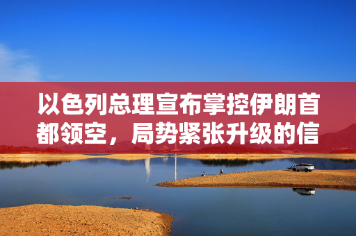 以色列总理宣布掌控伊朗首都领空，局势紧张升级的信号