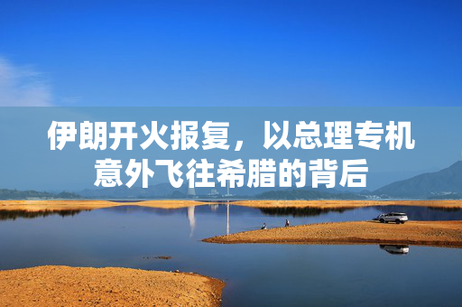 伊朗开火报复，以总理专机意外飞往希腊的背后