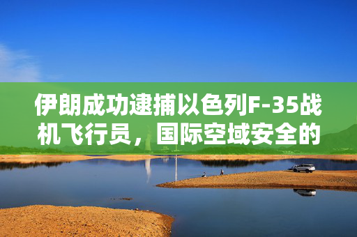 伊朗成功逮捕以色列F-35战机飞行员，国际空域安全的新挑战