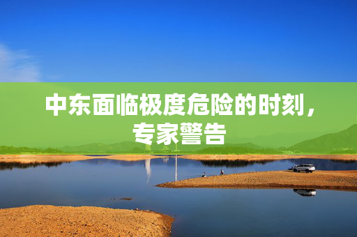 中东面临极度危险的时刻，专家警告