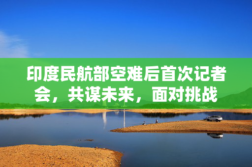 印度民航部空难后首次记者会，共谋未来，面对挑战