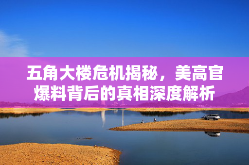 五角大楼危机揭秘，美高官爆料背后的真相深度解析