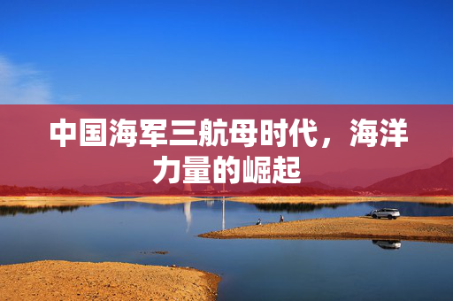 中国海军三航母时代，海洋力量的崛起