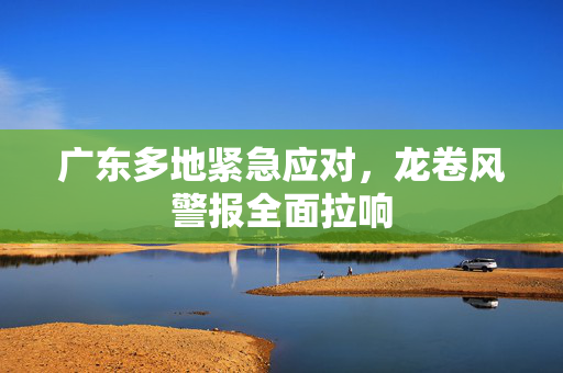 广东多地紧急应对，龙卷风警报全面拉响