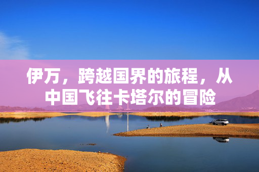 伊万，跨越国界的旅程，从中国飞往卡塔尔的冒险