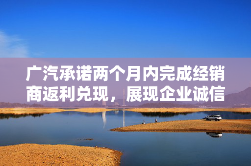 广汽承诺两个月内完成经销商返利兑现，展现企业诚信与责任