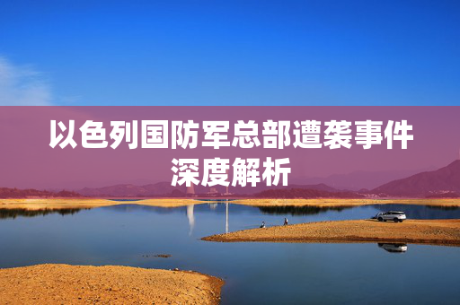 以色列国防军总部遭袭事件深度解析