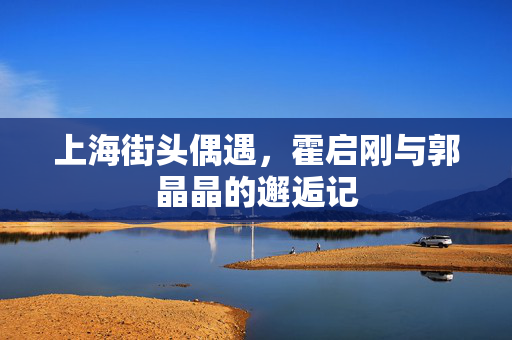 上海街头偶遇，霍启刚与郭晶晶的邂逅记
