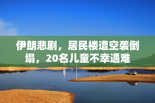 伊朗悲剧，居民楼遭空袭倒塌，20名儿童不幸遇难