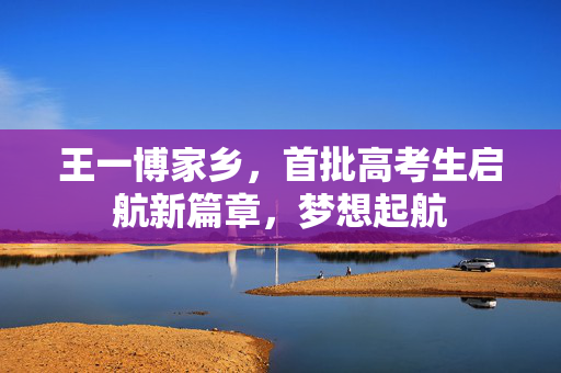 王一博家乡，首批高考生启航新篇章，梦想起航