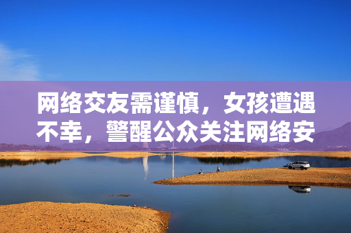 网络交友需谨慎，女孩遭遇不幸，警醒公众关注网络安全