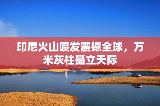 印尼火山喷发震撼全球，万米灰柱矗立天际