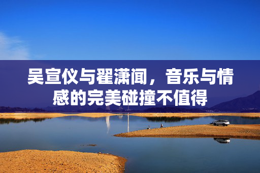 吴宣仪与翟潇闻，音乐与情感的完美碰撞不值得
