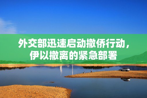 外交部迅速启动撤侨行动，伊以撤离的紧急部署
