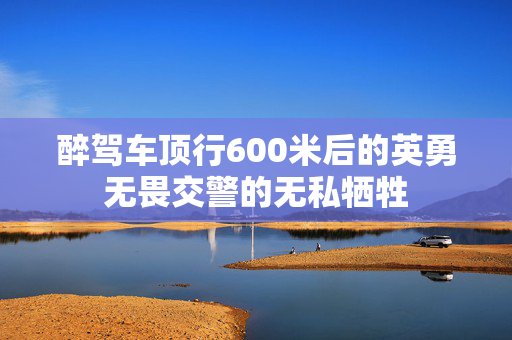 醉驾车顶行600米后的英勇无畏交警的无私牺牲