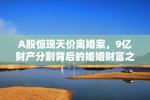 A股惊现天价离婚案，9亿财产分割背后的婚姻财富之谜
