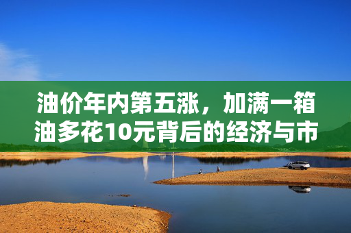 油价年内第五涨，加满一箱油多花10元背后的经济与市场分析