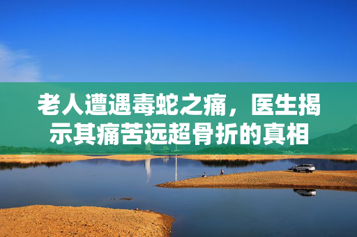 老人遭遇毒蛇之痛，医生揭示其痛苦远超骨折的真相