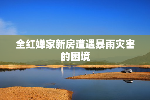 全红婵家新房遭遇暴雨灾害的困境