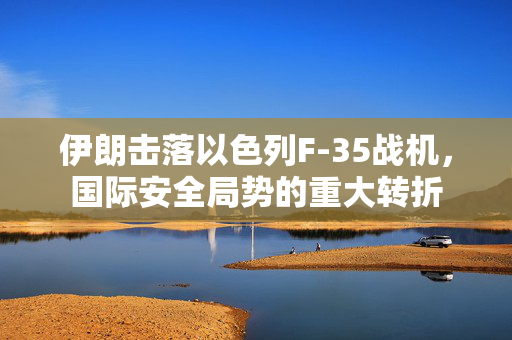 伊朗击落以色列F-35战机，国际安全局势的重大转折