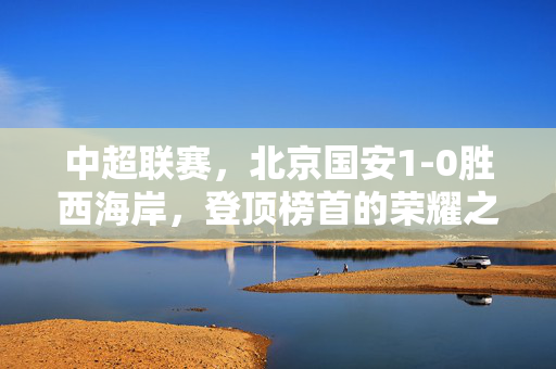 中超联赛，北京国安1-0胜西海岸，登顶榜首的荣耀之战