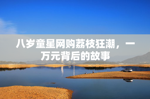八岁童星网购荔枝狂潮，一万元背后的故事