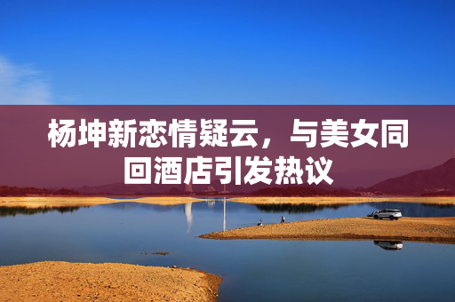 杨坤新恋情疑云，与美女同回酒店引发热议