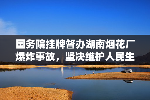 国务院挂牌督办湖南烟花厂爆炸事故，坚决维护人民生命安全