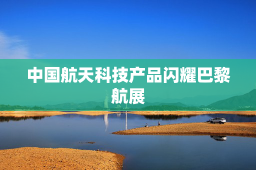 中国航天科技产品闪耀巴黎航展