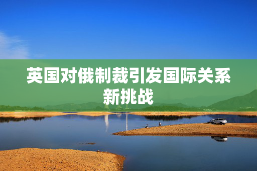 英国对俄制裁引发国际关系新挑战